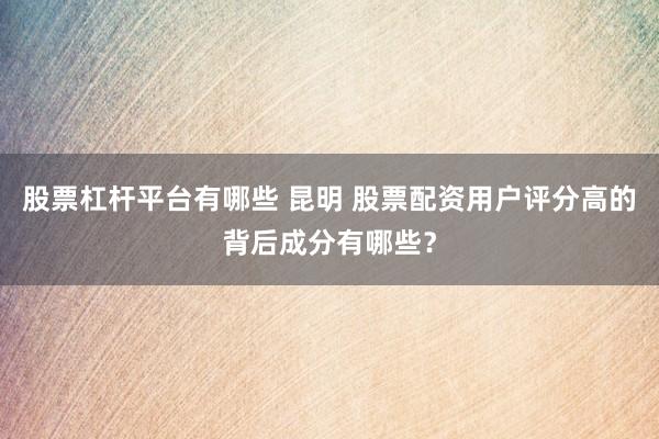 股票杠杆平台有哪些 昆明 股票配资用户评分高的背后成分有哪些？
