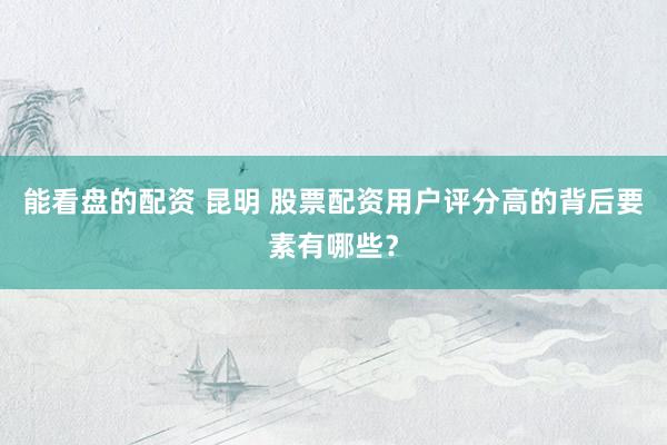 能看盘的配资 昆明 股票配资用户评分高的背后要素有哪些？
