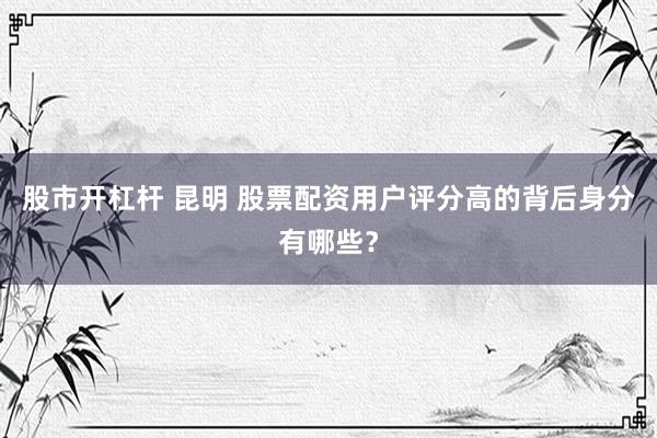 股市开杠杆 昆明 股票配资用户评分高的背后身分有哪些？
