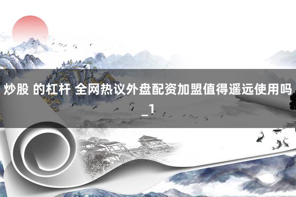 炒股 的杠杆 全网热议外盘配资加盟值得遥远使用吗_1