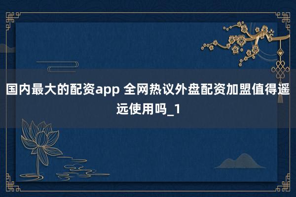 国内最大的配资app 全网热议外盘配资加盟值得遥远使用吗_1