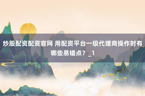 炒股配资配资官网 用配资平台一级代理商操作时有哪些易错点？_1