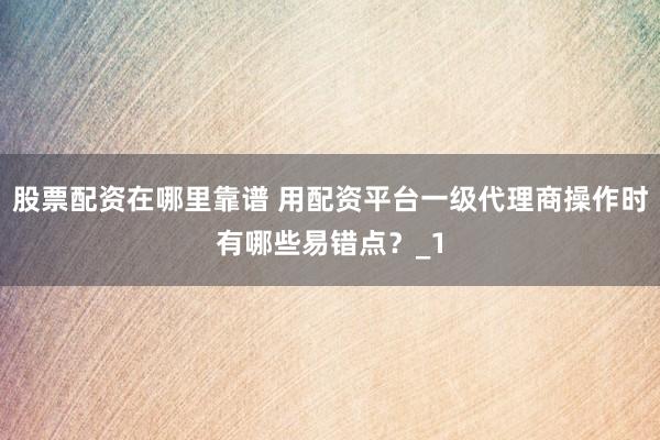 股票配资在哪里靠谱 用配资平台一级代理商操作时有哪些易错点？_1