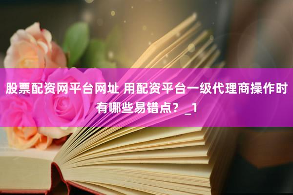 股票配资网平台网址 用配资平台一级代理商操作时有哪些易错点？_1