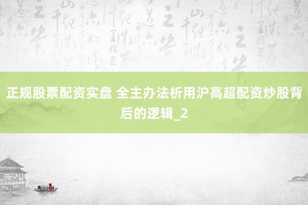 正规股票配资实盘 全主办法析用沪高超配资炒股背后的逻辑_2