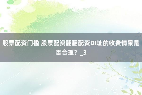 股票配资门槛 股票配资翻翻配资DI址的收费情景是否合理？_3