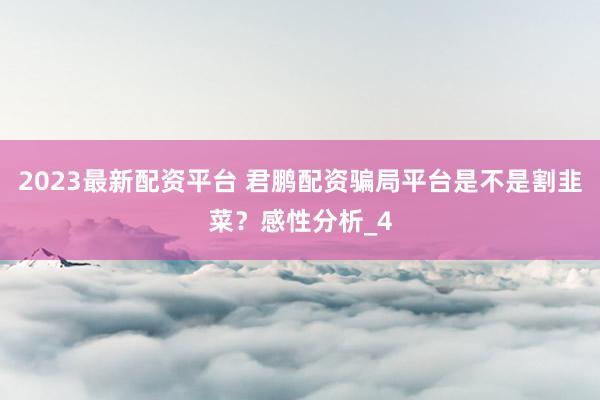 2023最新配资平台 君鹏配资骗局平台是不是割韭菜？感性分析_4