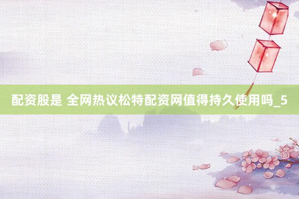 配资股是 全网热议松特配资网值得持久使用吗_5