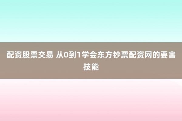 配资股票交易 从0到1学会东方钞票配资网的要害技能