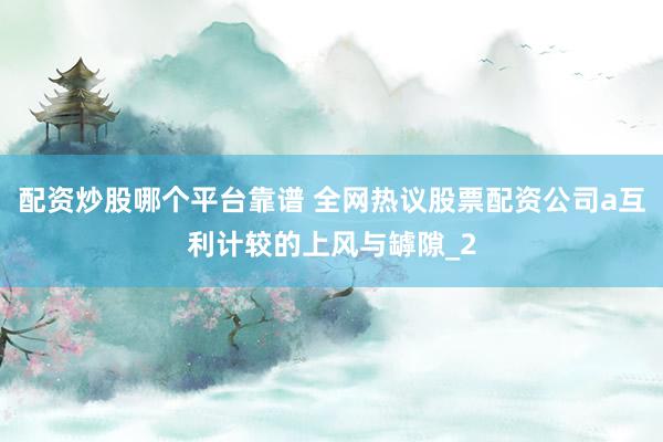 配资炒股哪个平台靠谱 全网热议股票配资公司a互利计较的上风与罅隙_2