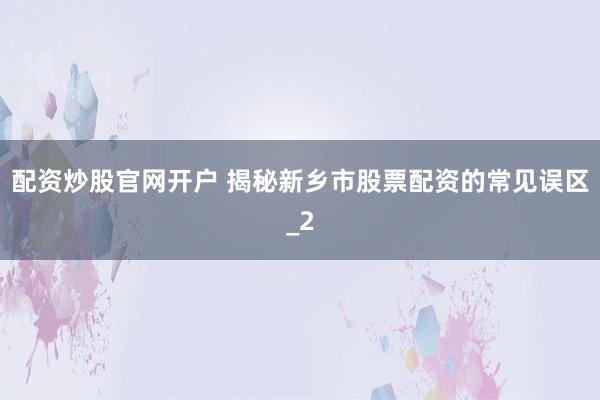 配资炒股官网开户 揭秘新乡市股票配资的常见误区_2