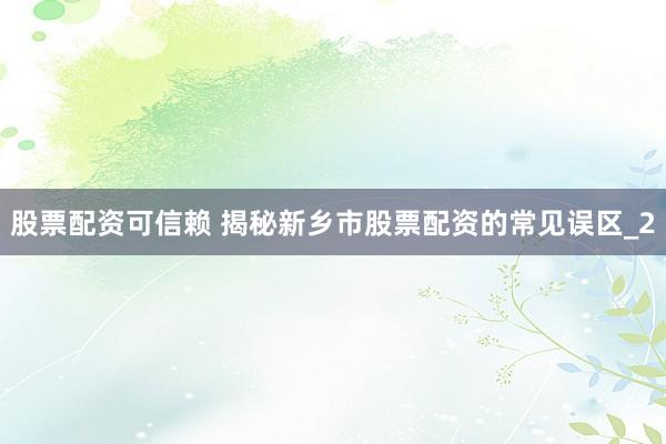 股票配资可信赖 揭秘新乡市股票配资的常见误区_2