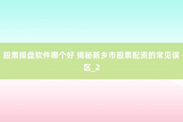 股票操盘软件哪个好 揭秘新乡市股票配资的常见误区_2