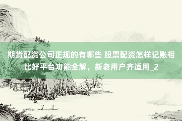 期货配资公司正规的有哪些 股票配资怎样记账相比好平台功能全解，新老用户齐适用_2