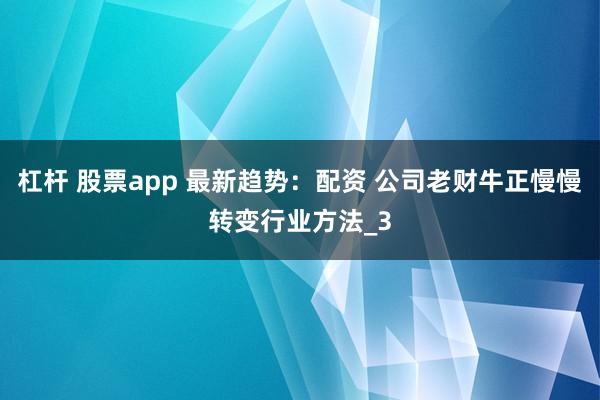 杠杆 股票app 最新趋势：配资 公司老财牛正慢慢转变行业方法_3