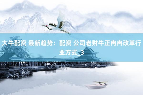大牛配资 最新趋势：配资 公司老财牛正冉冉改革行业方式_3