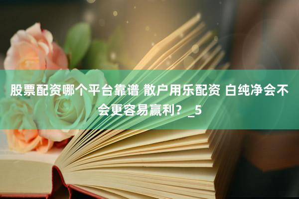 股票配资哪个平台靠谱 散户用乐配资 白纯净会不会更容易赢利？_5
