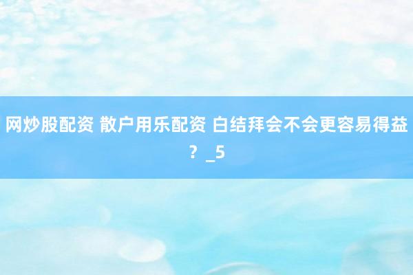 网炒股配资 散户用乐配资 白结拜会不会更容易得益？_5