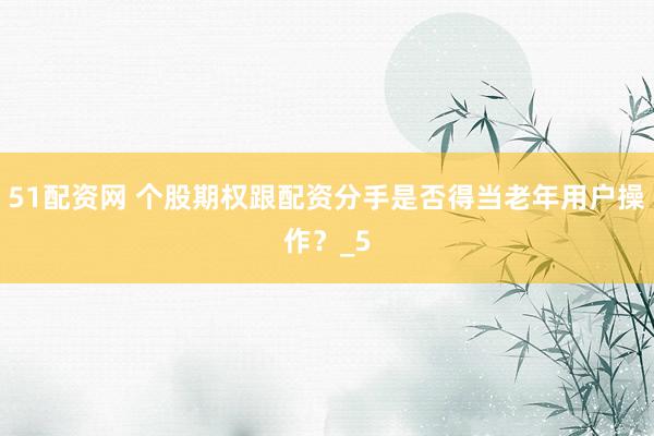 51配资网 个股期权跟配资分手是否得当老年用户操作？_5