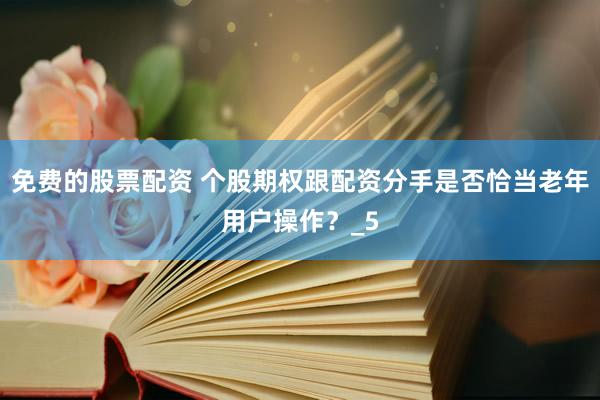 免费的股票配资 个股期权跟配资分手是否恰当老年用户操作？_5