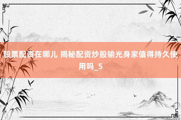 股票配资在哪儿 揭秘配资炒股输光身家值得持久使用吗_5