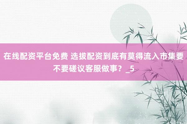 在线配资平台免费 选拔配资到底有莫得流入市集要不要磋议客服做事？_5