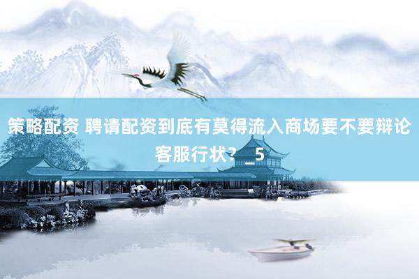策略配资 聘请配资到底有莫得流入商场要不要辩论客服行状？_5