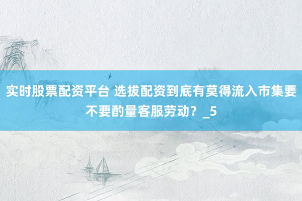 实时股票配资平台 选拔配资到底有莫得流入市集要不要酌量客服劳动？_5