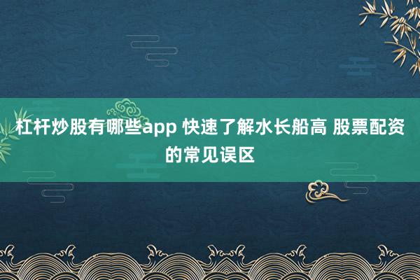 杠杆炒股有哪些app 快速了解水长船高 股票配资的常见误区
