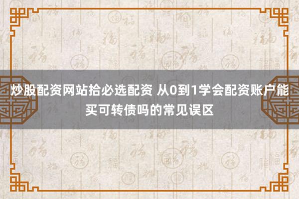 炒股配资网站拾必选配资 从0到1学会配资账户能买可转债吗的常见误区