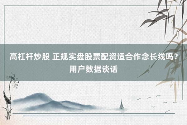 高杠杆炒股 正规实盘股票配资适合作念长线吗？用户数据谈话
