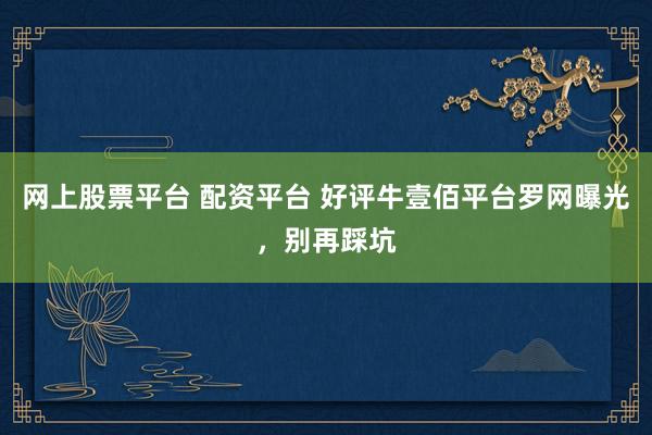 网上股票平台 配资平台 好评牛壹佰平台罗网曝光，别再踩坑