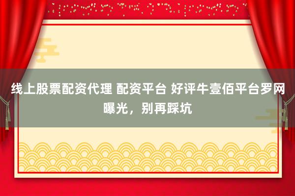 线上股票配资代理 配资平台 好评牛壹佰平台罗网曝光，别再踩坑