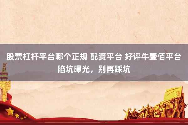 股票杠杆平台哪个正规 配资平台 好评牛壹佰平台陷坑曝光,别再踩坑