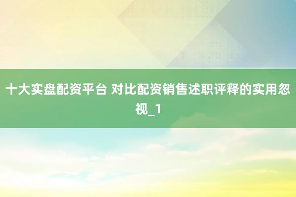 十大实盘配资平台 对比配资销售述职评释的实用忽视_1