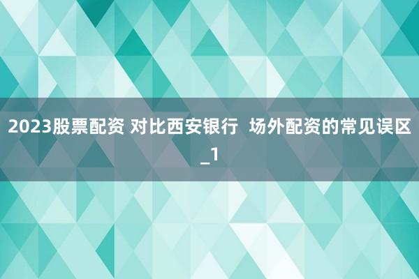 2023股票配资 对比西安银行  场外配资的常见误区_1