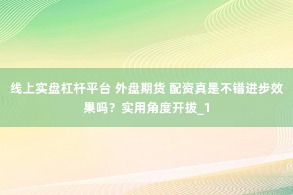 线上实盘杠杆平台 外盘期货 配资真是不错进步效果吗？实用角度开拔_1