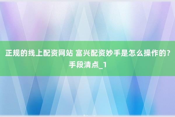 正规的线上配资网站 富兴配资妙手是怎么操作的？手段清点_1