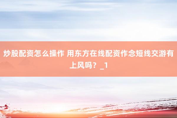 炒股配资怎么操作 用东方在线配资作念短线交游有上风吗？_1