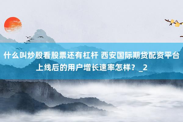 什么叫炒股看股票还有杠杆 西安国际期货配资平台上线后的用户增长速率怎样?_2