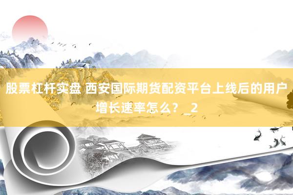 股票杠杆实盘 西安国际期货配资平台上线后的用户增长速率怎么？_2