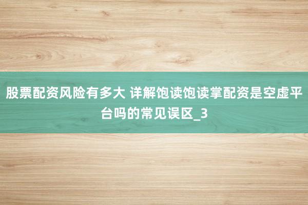 股票配资风险有多大 详解饱读饱读掌配资是空虚平台吗的常见误区_3