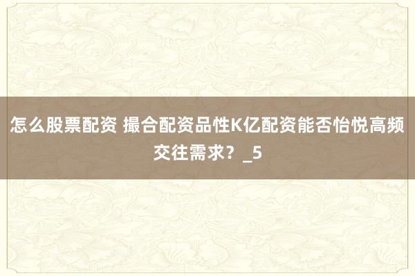 怎么股票配资 撮合配资品性K亿配资能否怡悦高频交往需求？_5