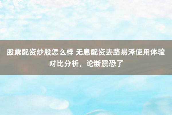 股票配资炒股怎么样 无息配资去路易泽使用体验对比分析，论断震恐了