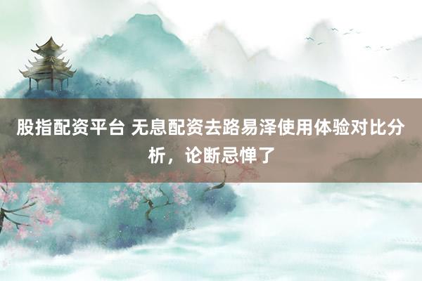 股指配资平台 无息配资去路易泽使用体验对比分析，论断忌惮了