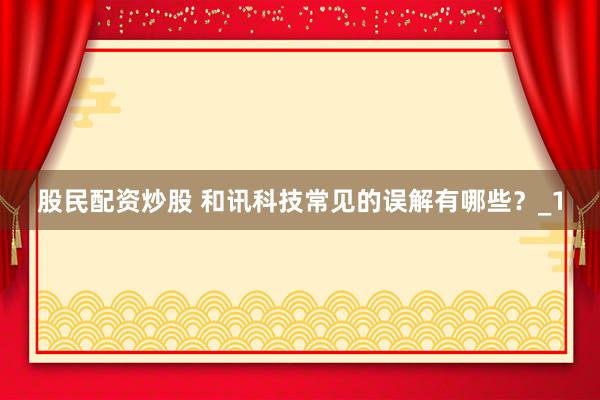 股民配资炒股 和讯科技常见的误解有哪些？_1