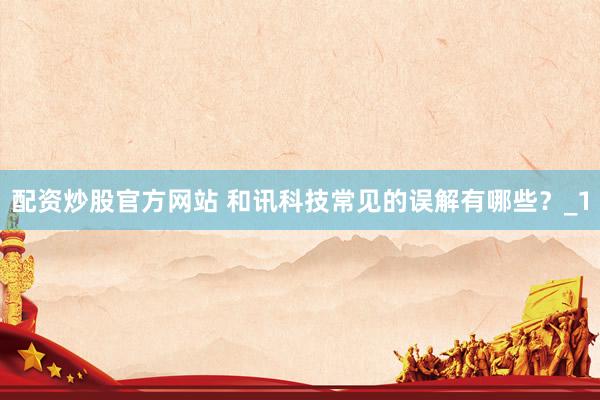配资炒股官方网站 和讯科技常见的误解有哪些？_1