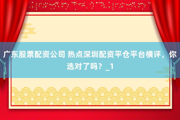 广东股票配资公司 热点深圳配资平仓平台横评,你选对了吗?_1