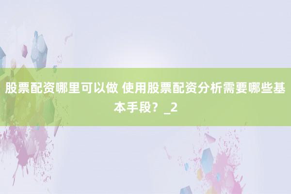 股票配资哪里可以做 使用股票配资分析需要哪些基本手段？_2
