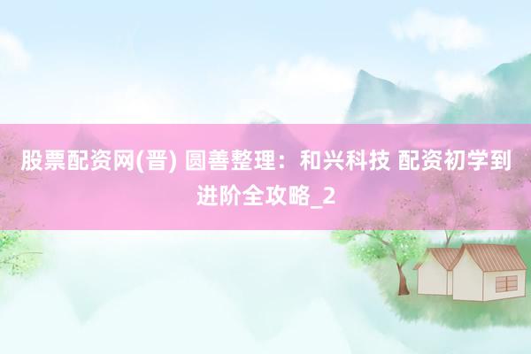 股票配资网(晋) 圆善整理:和兴科技 配资初学到进阶全攻略_2